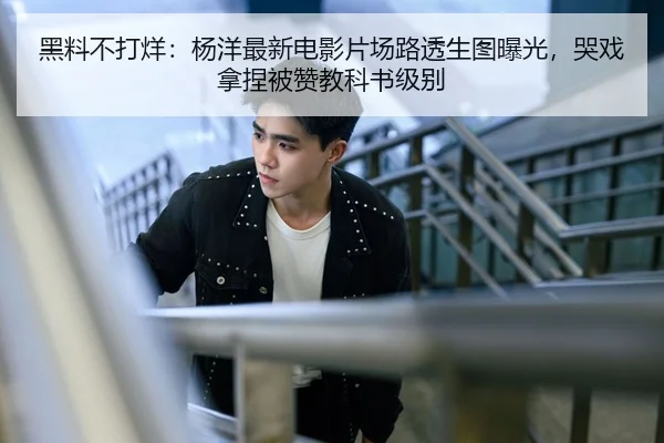 黑料不打烊：杨洋最新电影片场路透生图曝光，哭戏拿捏被赞教科书级别